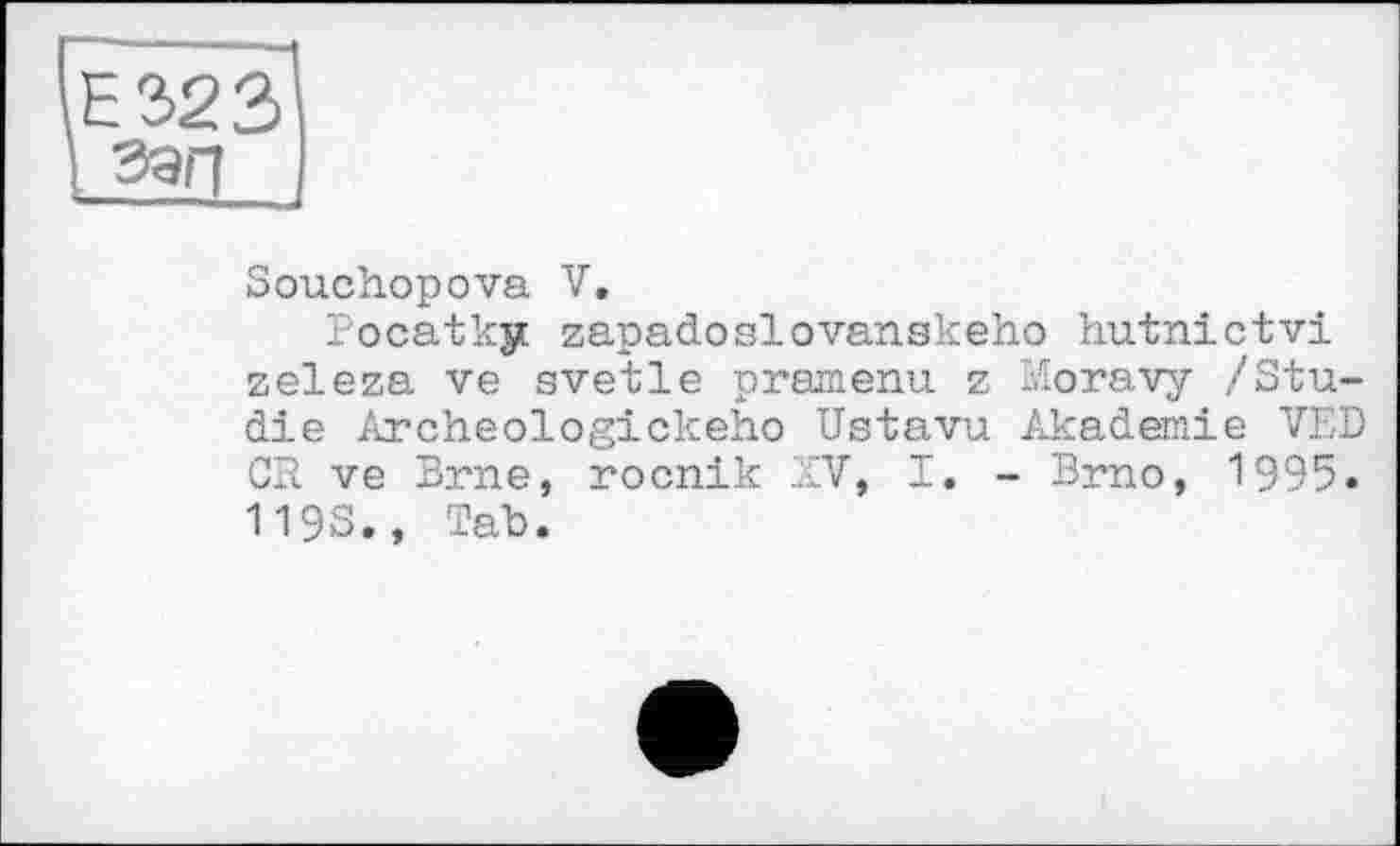 ﻿Е323 і зап
Souchopova V.
Pocatky zapadoslovanskeho hutnictvi zeleza ve svetle pramenu z Moravy /Studie Archeologickeho Ustavu Akademie VED CR ve Brne, rocnik XV, I. - Brno, 1995. 1193., Tab.